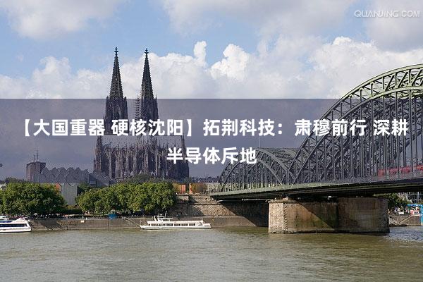 【大国重器 硬核沈阳】拓荆科技：肃穆前行 深耕半导体斥地